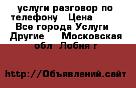 услуги разговор по телефону › Цена ­ 800 - Все города Услуги » Другие   . Московская обл.,Лобня г.